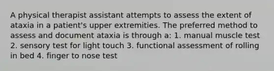 A physical therapist assistant attempts to assess the extent of ataxia in a patient's upper extremities. The preferred method to assess and document ataxia is through a: 1. manual muscle test 2. sensory test for light touch 3. functional assessment of rolling in bed 4. finger to nose test