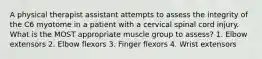 A physical therapist assistant attempts to assess the integrity of the C6 myotome in a patient with a cervical spinal cord injury. What is the MOST appropriate muscle group to assess? 1. Elbow extensors 2. Elbow flexors 3. Finger flexors 4. Wrist extensors