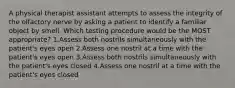 A physical therapist assistant attempts to assess the integrity of the olfactory nerve by asking a patient to identify a familiar object by smell. Which testing procedure would be the MOST appropriate? 1.Assess both nostrils simultaneously with the patient's eyes open 2.Assess one nostril at a time with the patient's eyes open 3.Assess both nostrils simultaneously with the patient's eyes closed 4.Assess one nostril at a time with the patient's eyes closed