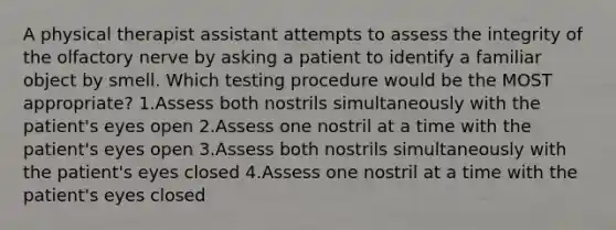 A physical therapist assistant attempts to assess the integrity of the olfactory nerve by asking a patient to identify a familiar object by smell. Which testing procedure would be the MOST appropriate? 1.Assess both nostrils simultaneously with the patient's eyes open 2.Assess one nostril at a time with the patient's eyes open 3.Assess both nostrils simultaneously with the patient's eyes closed 4.Assess one nostril at a time with the patient's eyes closed