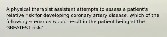 A physical therapist assistant attempts to assess a patient's relative risk for developing coronary artery disease. Which of the following scenarios would result in the patient being at the GREATEST risk?