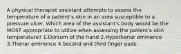 A physical therapist assistant attempts to assess the temperature of a patient's skin in an area susceptible to a pressure ulcer. Which area of the assistant's body would be the MOST appropriate to utilize when assessing the patient's skin temperature? 1.Dorsum of the hand 2.Hypothenar eminence 3.Thenar eminence 4.Second and third finger pads