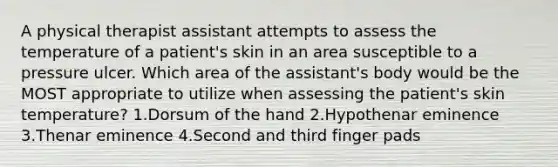 A physical therapist assistant attempts to assess the temperature of a patient's skin in an area susceptible to a pressure ulcer. Which area of the assistant's body would be the MOST appropriate to utilize when assessing the patient's skin temperature? 1.Dorsum of the hand 2.Hypothenar eminence 3.Thenar eminence 4.Second and third finger pads