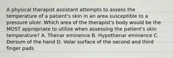 A physical therapist assistant attempts to assess the temperature of a patient's skin in an area susceptible to a pressure ulcer. Which area of the therapist's body would be the MOST appropriate to utilize when assessing the patient's skin temperature? A. Thenar eminence B. Hypothenar eminence C. Dorsum of the hand D. Volar surface of the second and third finger pads