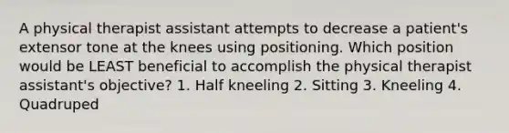 A physical therapist assistant attempts to decrease a patient's extensor tone at the knees using positioning. Which position would be LEAST beneficial to accomplish the physical therapist assistant's objective? 1. Half kneeling 2. Sitting 3. Kneeling 4. Quadruped