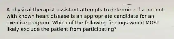 A physical therapist assistant attempts to determine if a patient with known heart disease is an appropriate candidate for an exercise program. Which of the following findings would MOST likely exclude the patient from participating?