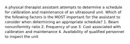 A physical therapist assistant attempts to determine a schedule for calibration and maintenance of an ultrasound unit. Which of the following factors is the MOST important for the assistant to consider when determining an appropriate schedule? 1. Beam nonuniformity ratio 2. Frequency of use 3. Cost associated with calibration and maintenance 4. Availability of qualified personnel to inspect the unit