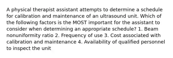 A physical therapist assistant attempts to determine a schedule for calibration and maintenance of an ultrasound unit. Which of the following factors is the MOST important for the assistant to consider when determining an appropriate schedule? 1. Beam nonuniformity ratio 2. Frequency of use 3. Cost associated with calibration and maintenance 4. Availability of qualified personnel to inspect the unit