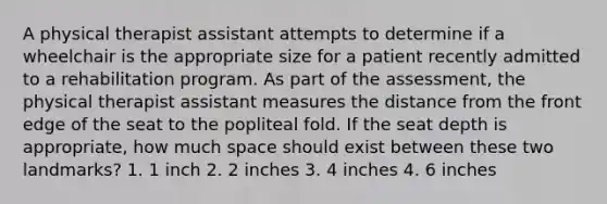 A physical therapist assistant attempts to determine if a wheelchair is the appropriate size for a patient recently admitted to a rehabilitation program. As part of the assessment, the physical therapist assistant measures the distance from the front edge of the seat to the popliteal fold. If the seat depth is appropriate, how much space should exist between these two landmarks? 1. 1 inch 2. 2 inches 3. 4 inches 4. 6 inches