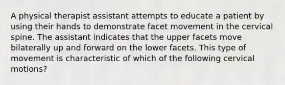 A physical therapist assistant attempts to educate a patient by using their hands to demonstrate facet movement in the cervical spine. The assistant indicates that the upper facets move bilaterally up and forward on the lower facets. This type of movement is characteristic of which of the following cervical motions?