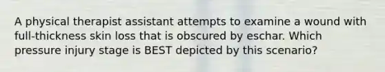 A physical therapist assistant attempts to examine a wound with full-thickness skin loss that is obscured by eschar. Which pressure injury stage is BEST depicted by this scenario?
