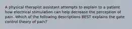 A physical therapist assistant attempts to explain to a patient how electrical stimulation can help decrease the perception of pain. Which of the following descriptions BEST explains the gate control theory of pain?