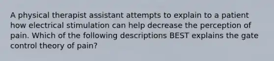 A physical therapist assistant attempts to explain to a patient how electrical stimulation can help decrease the perception of pain. Which of the following descriptions BEST explains the gate control theory of pain?