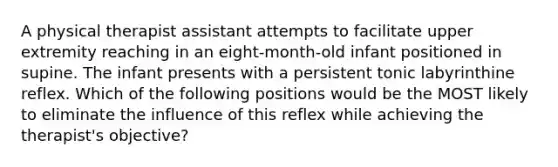 A physical therapist assistant attempts to facilitate upper extremity reaching in an eight-month-old infant positioned in supine. The infant presents with a persistent tonic labyrinthine reflex. Which of the following positions would be the MOST likely to eliminate the influence of this reflex while achieving the therapist's objective?