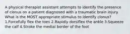 A physical therapist assistant attempts to identify the presence of clonus on a patient diagnosed with a traumatic brain injury. What is the MOST appropriate stimulus to identify clonus? 1.Forcefully flex the toes 2.Rapidly dorsiflex the ankle 3.Squeeze the calf 4.Stroke the medial border of the foot