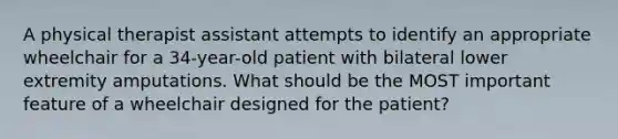 A physical therapist assistant attempts to identify an appropriate wheelchair for a 34-year-old patient with bilateral lower extremity amputations. What should be the MOST important feature of a wheelchair designed for the patient?