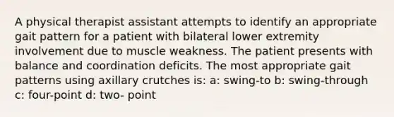 A physical therapist assistant attempts to identify an appropriate gait pattern for a patient with bilateral lower extremity involvement due to muscle weakness. The patient presents with balance and coordination deficits. The most appropriate gait patterns using axillary crutches is: a: swing-to b: swing-through c: four-point d: two- point