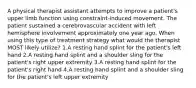 A physical therapist assistant attempts to improve a patient's upper limb function using constraint-induced movement. The patient sustained a cerebrovascular accident with left hemisphere involvement approximately one year ago. When using this type of treatment strategy what would the therapist MOST likely utilize? 1.A resting hand splint for the patient's left hand 2.A resting hand splint and a shoulder sling for the patient's right upper extremity 3.A resting hand splint for the patient's right hand 4.A resting hand splint and a shoulder sling for the patient's left upper extremity