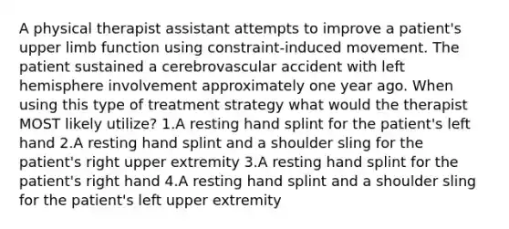 A physical therapist assistant attempts to improve a patient's upper limb function using constraint-induced movement. The patient sustained a cerebrovascular accident with left hemisphere involvement approximately one year ago. When using this type of treatment strategy what would the therapist MOST likely utilize? 1.A resting hand splint for the patient's left hand 2.A resting hand splint and a shoulder sling for the patient's right upper extremity 3.A resting hand splint for the patient's right hand 4.A resting hand splint and a shoulder sling for the patient's left upper extremity