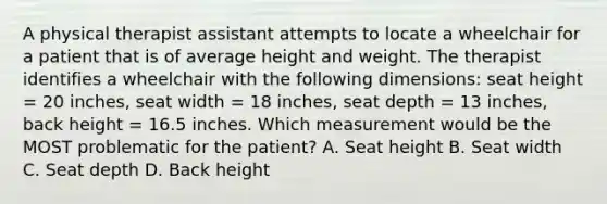 A physical therapist assistant attempts to locate a wheelchair for a patient that is of average height and weight. The therapist identifies a wheelchair with the following dimensions: seat height = 20 inches, seat width = 18 inches, seat depth = 13 inches, back height = 16.5 inches. Which measurement would be the MOST problematic for the patient? A. Seat height B. Seat width C. Seat depth D. Back height