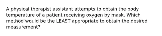 A physical therapist assistant attempts to obtain the body temperature of a patient receiving oxygen by mask. Which method would be the LEAST appropriate to obtain the desired measurement?