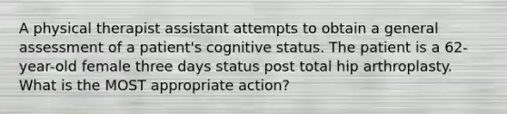 A physical therapist assistant attempts to obtain a general assessment of a patient's cognitive status. The patient is a 62-year-old female three days status post total hip arthroplasty. What is the MOST appropriate action?