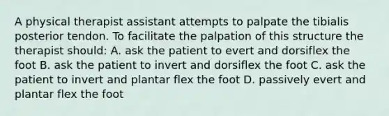 A physical therapist assistant attempts to palpate the tibialis posterior tendon. To facilitate the palpation of this structure the therapist should: A. ask the patient to evert and dorsiflex the foot B. ask the patient to invert and dorsiflex the foot C. ask the patient to invert and plantar flex the foot D. passively evert and plantar flex the foot