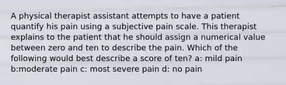 A physical therapist assistant attempts to have a patient quantify his pain using a subjective pain scale. This therapist explains to the patient that he should assign a numerical value between zero and ten to describe the pain. Which of the following would best describe a score of ten? a: mild pain b:moderate pain c: most severe pain d: no pain