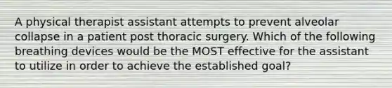 A physical therapist assistant attempts to prevent alveolar collapse in a patient post thoracic surgery. Which of the following breathing devices would be the MOST effective for the assistant to utilize in order to achieve the established goal?