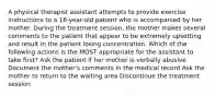 A physical therapist assistant attempts to provide exercise instructions to a 16-year-old patient who is accompanied by her mother. During the treatment session, the mother makes several comments to the patient that appear to be extremely upsetting and result in the patient losing concentration. Which of the following actions is the MOST appropriate for the assistant to take first? Ask the patient if her mother is verbally abusive Document the mother's comments in the medical record Ask the mother to return to the waiting area Discontinue the treatment session