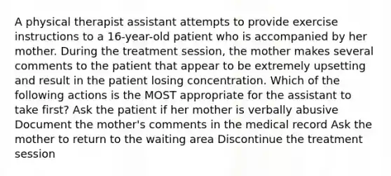 A physical therapist assistant attempts to provide exercise instructions to a 16-year-old patient who is accompanied by her mother. During the treatment session, the mother makes several comments to the patient that appear to be extremely upsetting and result in the patient losing concentration. Which of the following actions is the MOST appropriate for the assistant to take first? Ask the patient if her mother is verbally abusive Document the mother's comments in the medical record Ask the mother to return to the waiting area Discontinue the treatment session