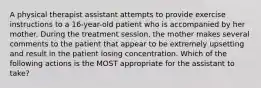 A physical therapist assistant attempts to provide exercise instructions to a 16-year-old patient who is accompanied by her mother. During the treatment session, the mother makes several comments to the patient that appear to be extremely upsetting and result in the patient losing concentration. Which of the following actions is the MOST appropriate for the assistant to take?