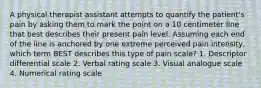 A physical therapist assistant attempts to quantify the patient's pain by asking them to mark the point on a 10 centimeter line that best describes their present pain level. Assuming each end of the line is anchored by one extreme perceived pain intensity, which term BEST describes this type of pain scale? 1. Descriptor differential scale 2. Verbal rating scale 3. Visual analogue scale 4. Numerical rating scale