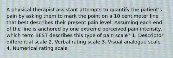 A physical therapist assistant attempts to quantify the patient's pain by asking them to mark the point on a 10 centimeter line that best describes their present pain level. Assuming each end of the line is anchored by one extreme perceived pain intensity, which term BEST describes this type of pain scale? 1. Descriptor differential scale 2. Verbal rating scale 3. Visual analogue scale 4. Numerical rating scale