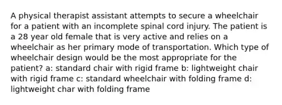 A physical therapist assistant attempts to secure a wheelchair for a patient with an incomplete spinal cord injury. The patient is a 28 year old female that is very active and relies on a wheelchair as her primary mode of transportation. Which type of wheelchair design would be the most appropriate for the patient? a: standard chair with rigid frame b: lightweight chair with rigid frame c: standard wheelchair with folding frame d: lightweight char with folding frame