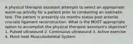 A physical therapist assistant attempts to select an appropriate warm-up activity for a patient prior to conducting an isokinetic test. The patient is presently six months status post anterior cruciate ligament reconstruction. What is the MOST appropriate option to accomplish the physical therapist assistant's objective? 1. Pulsed ultrasound 2. Continuous ultrasound 3. Active exercise 4. Moist heat Musculoskeletal System