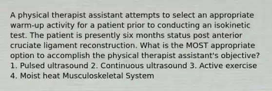 A physical therapist assistant attempts to select an appropriate warm-up activity for a patient prior to conducting an isokinetic test. The patient is presently six months status post anterior cruciate ligament reconstruction. What is the MOST appropriate option to accomplish the physical therapist assistant's objective? 1. Pulsed ultrasound 2. Continuous ultrasound 3. Active exercise 4. Moist heat Musculoskeletal System