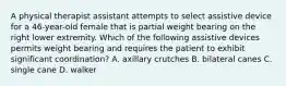 A physical therapist assistant attempts to select assistive device for a 46-year-old female that is partial weight bearing on the right lower extremity. Which of the following assistive devices permits weight bearing and requires the patient to exhibit significant coordination? A. axillary crutches B. bilateral canes C. single cane D. walker