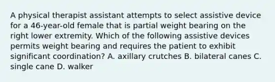 A physical therapist assistant attempts to select assistive device for a 46-year-old female that is partial weight bearing on the right lower extremity. Which of the following assistive devices permits weight bearing and requires the patient to exhibit significant coordination? A. axillary crutches B. bilateral canes C. single cane D. walker