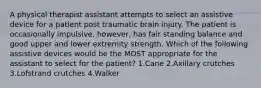 A physical therapist assistant attempts to select an assistive device for a patient post traumatic brain injury. The patient is occasionally impulsive, however, has fair standing balance and good upper and lower extremity strength. Which of the following assistive devices would be the MOST appropriate for the assistant to select for the patient? 1.Cane 2.Axillary crutches 3.Lofstrand crutches 4.Walker