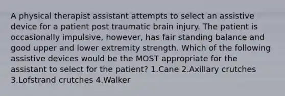 A physical therapist assistant attempts to select an assistive device for a patient post traumatic brain injury. The patient is occasionally impulsive, however, has fair standing balance and good upper and lower extremity strength. Which of the following assistive devices would be the MOST appropriate for the assistant to select for the patient? 1.Cane 2.Axillary crutches 3.Lofstrand crutches 4.Walker