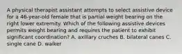 A physical therapist assistant attempts to select assistive device for a 46-year-old female that is partial weight bearing on the right lower extremity. Which of the following assistive devices permits weight bearing and requires the patient to exhibit significant coordination? A. axillary cruches B. bilateral canes C. single cane D. walker