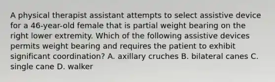 A physical therapist assistant attempts to select assistive device for a 46-year-old female that is partial weight bearing on the right lower extremity. Which of the following assistive devices permits weight bearing and requires the patient to exhibit significant coordination? A. axillary cruches B. bilateral canes C. single cane D. walker