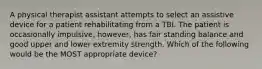 A physical therapist assistant attempts to select an assistive device for a patient rehabilitating from a TBI. The patient is occasionally impulsive, however, has fair standing balance and good upper and lower extremity strength. Which of the following would be the MOST appropriate device?