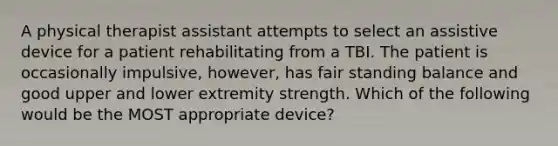 A physical therapist assistant attempts to select an assistive device for a patient rehabilitating from a TBI. The patient is occasionally impulsive, however, has fair standing balance and good upper and lower extremity strength. Which of the following would be the MOST appropriate device?