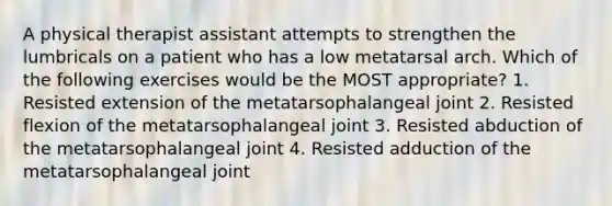 A physical therapist assistant attempts to strengthen the lumbricals on a patient who has a low metatarsal arch. Which of the following exercises would be the MOST appropriate? 1. Resisted extension of the metatarsophalangeal joint 2. Resisted flexion of the metatarsophalangeal joint 3. Resisted abduction of the metatarsophalangeal joint 4. Resisted adduction of the metatarsophalangeal joint