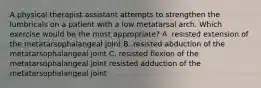 A physical therapist assistant attempts to strengthen the lumbricals on a patient with a low metatarsal arch. Which exercise would be the most appropriate? A. resisted extension of the metatarsophalangeal joint B. resisted abduction of the metatarsophalangeal joint C. resisted flexion of the metatarsophalangeal joint resisted adduction of the metatarsophalangeal joint