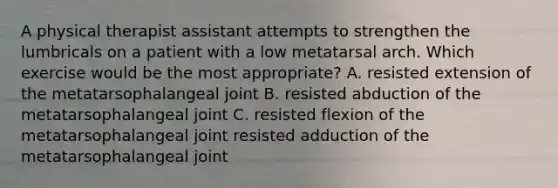 A physical therapist assistant attempts to strengthen the lumbricals on a patient with a low metatarsal arch. Which exercise would be the most appropriate? A. resisted extension of the metatarsophalangeal joint B. resisted abduction of the metatarsophalangeal joint C. resisted flexion of the metatarsophalangeal joint resisted adduction of the metatarsophalangeal joint