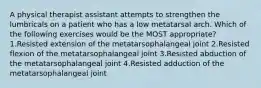 A physical therapist assistant attempts to strengthen the lumbricals on a patient who has a low metatarsal arch. Which of the following exercises would be the MOST appropriate? 1.Resisted extension of the metatarsophalangeal joint 2.Resisted flexion of the metatarsophalangeal joint 3.Resisted abduction of the metatarsophalangeal joint 4.Resisted adduction of the metatarsophalangeal joint