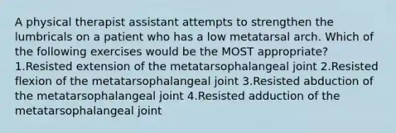 A physical therapist assistant attempts to strengthen the lumbricals on a patient who has a low metatarsal arch. Which of the following exercises would be the MOST appropriate? 1.Resisted extension of the metatarsophalangeal joint 2.Resisted flexion of the metatarsophalangeal joint 3.Resisted abduction of the metatarsophalangeal joint 4.Resisted adduction of the metatarsophalangeal joint